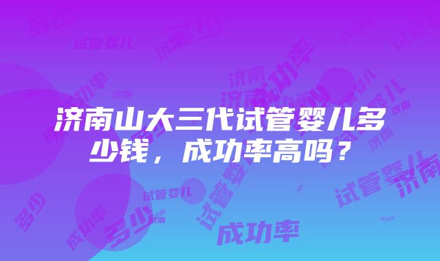 济南山大三代试管婴儿多少钱，成功率高吗？