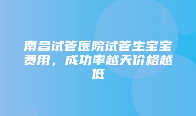 南昌试管医院试管生宝宝费用，成功率越天价格越低