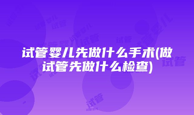 试管婴儿先做什么手术(做试管先做什么检查)