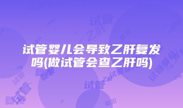 试管婴儿会导致乙肝复发吗(做试管会查乙肝吗)