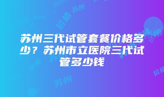 苏州三代试管套餐价格多少？苏州市立医院三代试管多少钱