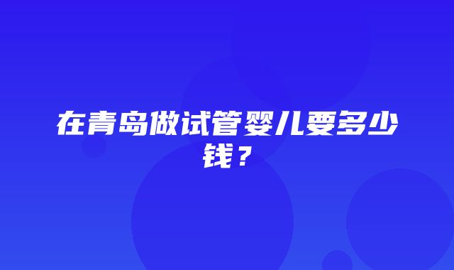 在青岛做试管婴儿要多少钱？