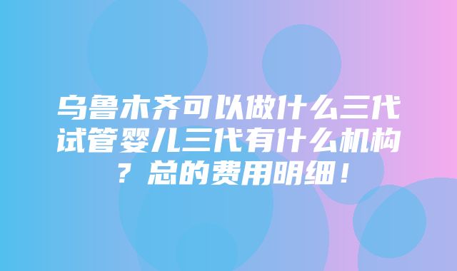 乌鲁木齐可以做什么三代试管婴儿三代有什么机构？总的费用明细！