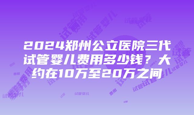 2024郑州公立医院三代试管婴儿费用多少钱？大约在10万至20万之间