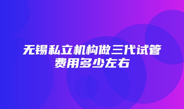 无锡私立机构做三代试管费用多少左右