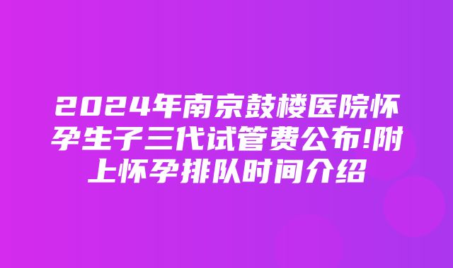 2024年南京鼓楼医院怀孕生子三代试管费公布!附上怀孕排队时间介绍