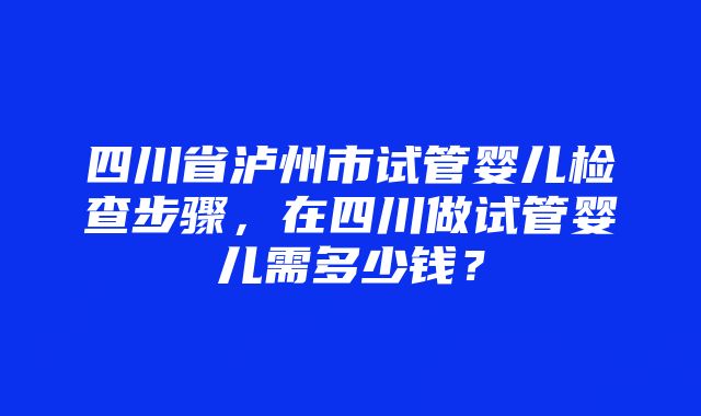 四川省泸州市试管婴儿检查步骤，在四川做试管婴儿需多少钱？