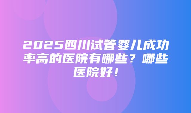 2025四川试管婴儿成功率高的医院有哪些？哪些医院好！