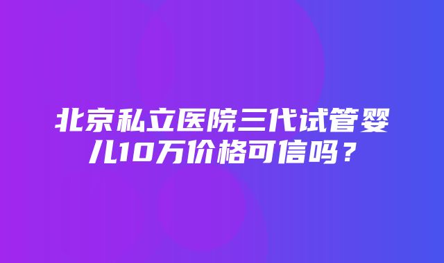 北京私立医院三代试管婴儿10万价格可信吗？