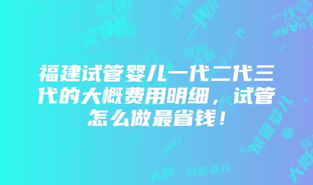 福建试管婴儿一代二代三代的大概费用明细，试管怎么做最省钱！