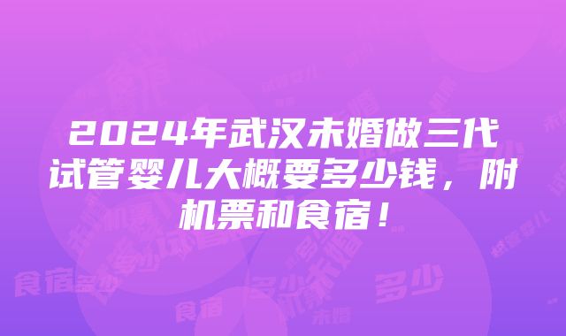 2024年武汉未婚做三代试管婴儿大概要多少钱，附机票和食宿！