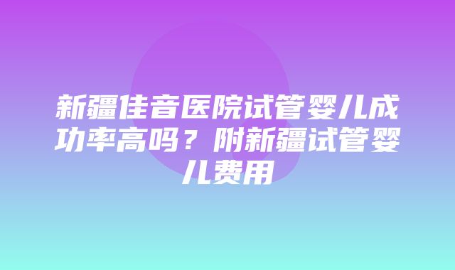 新疆佳音医院试管婴儿成功率高吗？附新疆试管婴儿费用