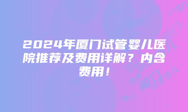 2024年厦门试管婴儿医院推荐及费用详解？内含费用！