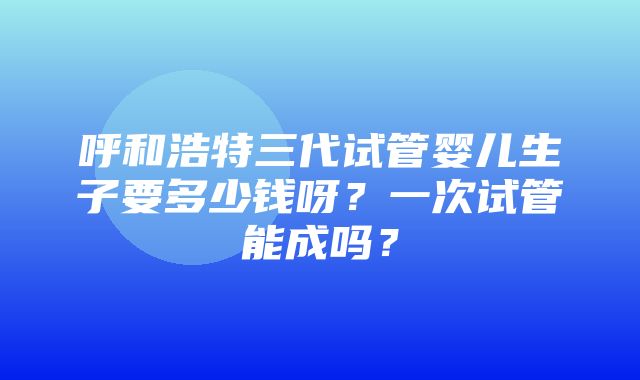 呼和浩特三代试管婴儿生子要多少钱呀？一次试管能成吗？