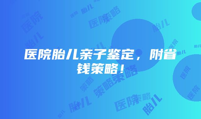 医院胎儿亲子鉴定，附省钱策略！