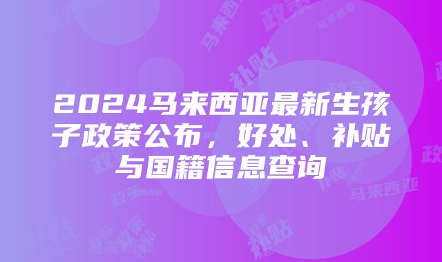 2024马来西亚最新生孩子政策公布，好处、补贴与国籍信息查询