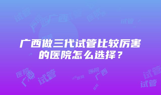 广西做三代试管比较厉害的医院怎么选择？