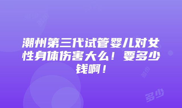 潮州第三代试管婴儿对女性身体伤害大么！要多少钱啊！