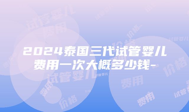 2024泰国三代试管婴儿费用一次大概多少钱-