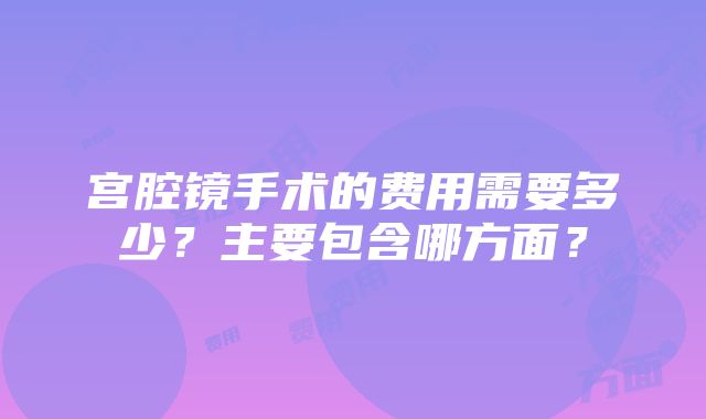 宫腔镜手术的费用需要多少？主要包含哪方面？