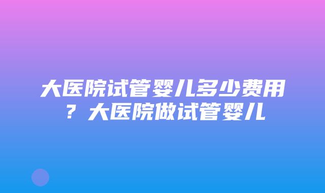 大医院试管婴儿多少费用？大医院做试管婴儿