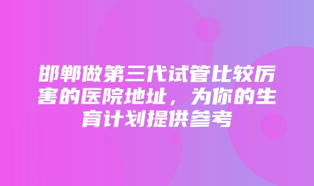 邯郸做第三代试管比较厉害的医院地址，为你的生育计划提供参考