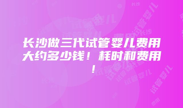 长沙做三代试管婴儿费用大约多少钱！耗时和费用！