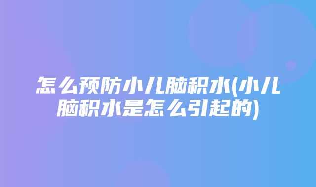 怎么预防小儿脑积水(小儿脑积水是怎么引起的)