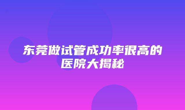 东莞做试管成功率很高的医院大揭秘