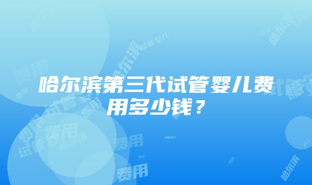 哈尔滨第三代试管婴儿费用多少钱？