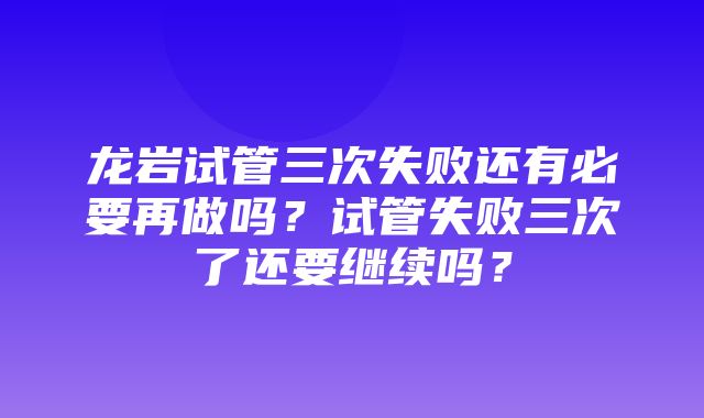 龙岩试管三次失败还有必要再做吗？试管失败三次了还要继续吗？