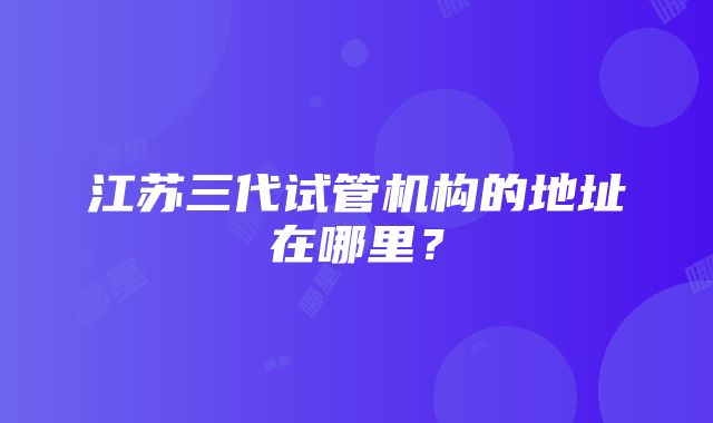 江苏三代试管机构的地址在哪里？