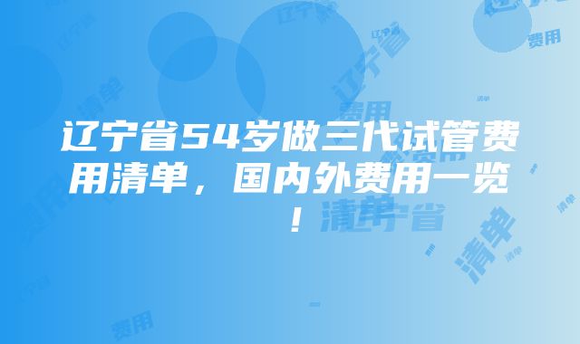 辽宁省54岁做三代试管费用清单，国内外费用一览！