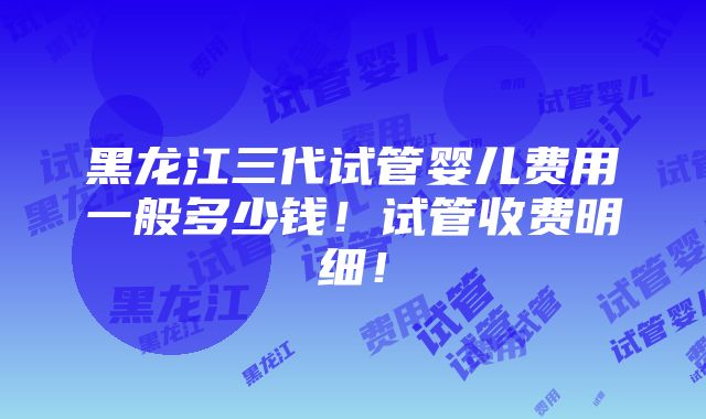 黑龙江三代试管婴儿费用一般多少钱！试管收费明细！