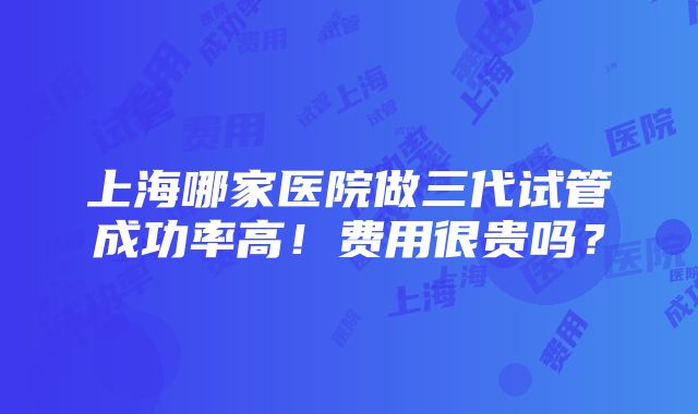 上海哪家医院做三代试管成功率高！费用很贵吗？