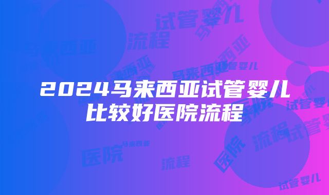 2024马来西亚试管婴儿比较好医院流程