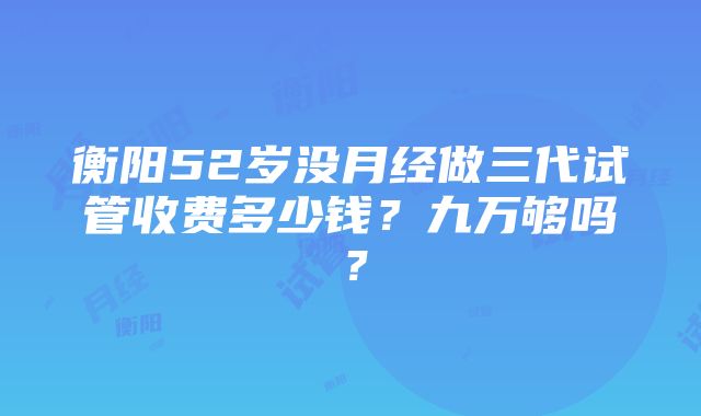 衡阳52岁没月经做三代试管收费多少钱？九万够吗？