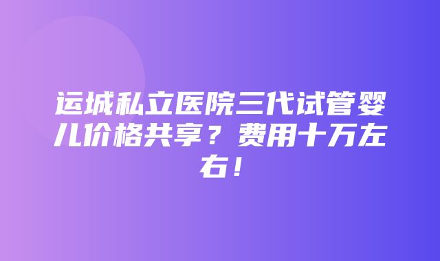 运城私立医院三代试管婴儿价格共享？费用十万左右！