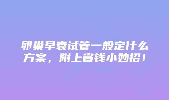 卵巢早衰试管一般定什么方案，附上省钱小妙招！