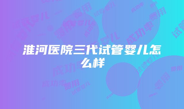 淮河医院三代试管婴儿怎么样