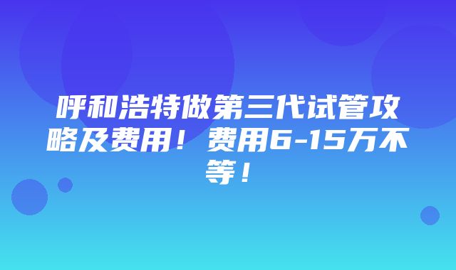 呼和浩特做第三代试管攻略及费用！费用6-15万不等！