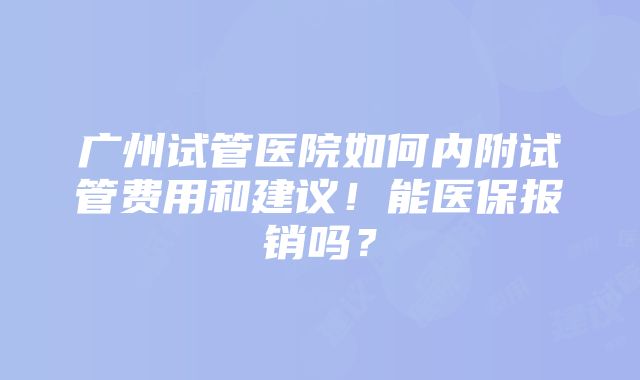 广州试管医院如何内附试管费用和建议！能医保报销吗？