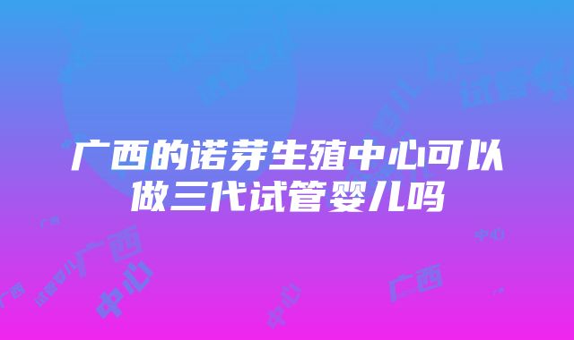 广西的诺芽生殖中心可以做三代试管婴儿吗