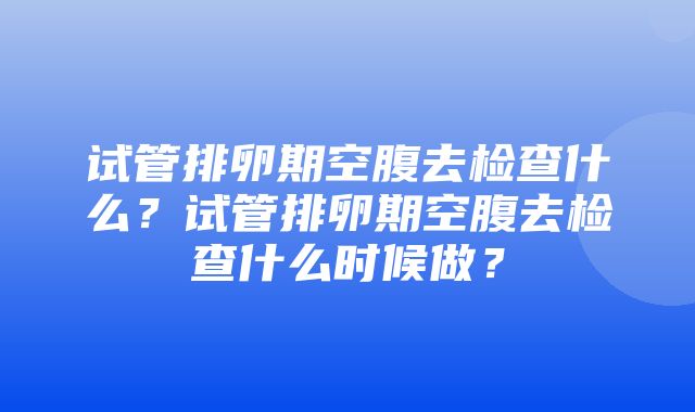 试管排卵期空腹去检查什么？试管排卵期空腹去检查什么时候做？