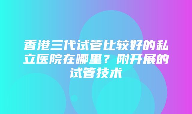 香港三代试管比较好的私立医院在哪里？附开展的试管技术