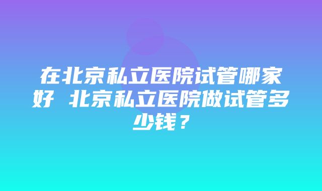 在北京私立医院试管哪家好 北京私立医院做试管多少钱？