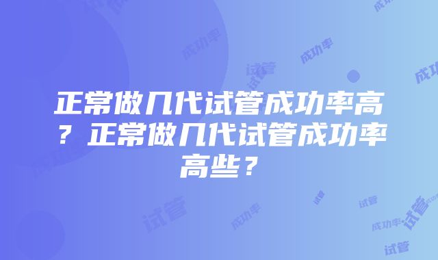 正常做几代试管成功率高？正常做几代试管成功率高些？