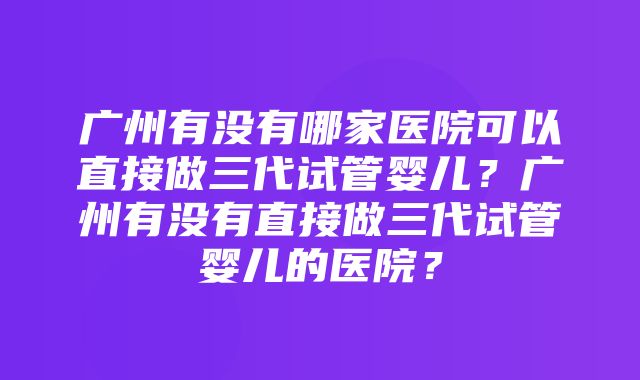 广州有没有哪家医院可以直接做三代试管婴儿？广州有没有直接做三代试管婴儿的医院？