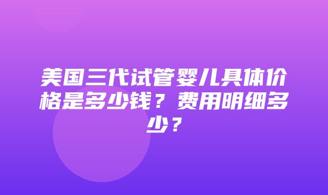 美国三代试管婴儿具体价格是多少钱？费用明细多少？