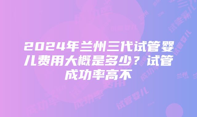 2024年兰州三代试管婴儿费用大概是多少？试管成功率高不